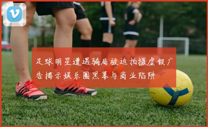 足球明星遭遇骗局被迫拍摄虚假广告揭示娱乐圈黑幕与商业陷阱