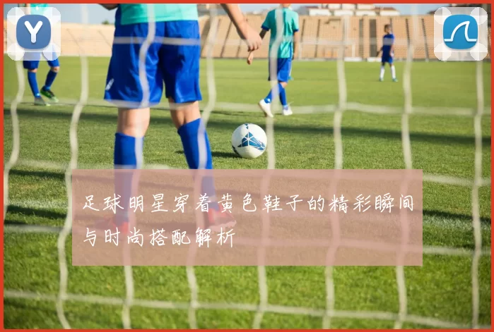 足球明星穿着黄色鞋子的精彩瞬间与时尚搭配解析