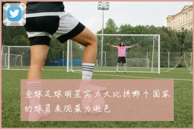全球足球明星实力大比拼哪个国家的球员表现最为逊色