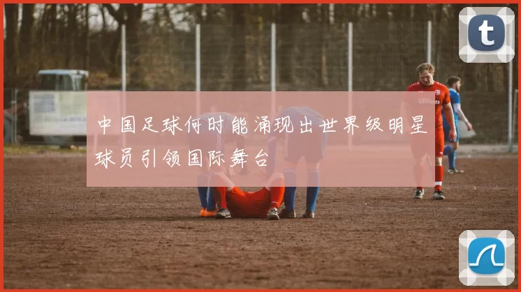 中国足球何时能涌现出世界级明星球员引领国际舞台
