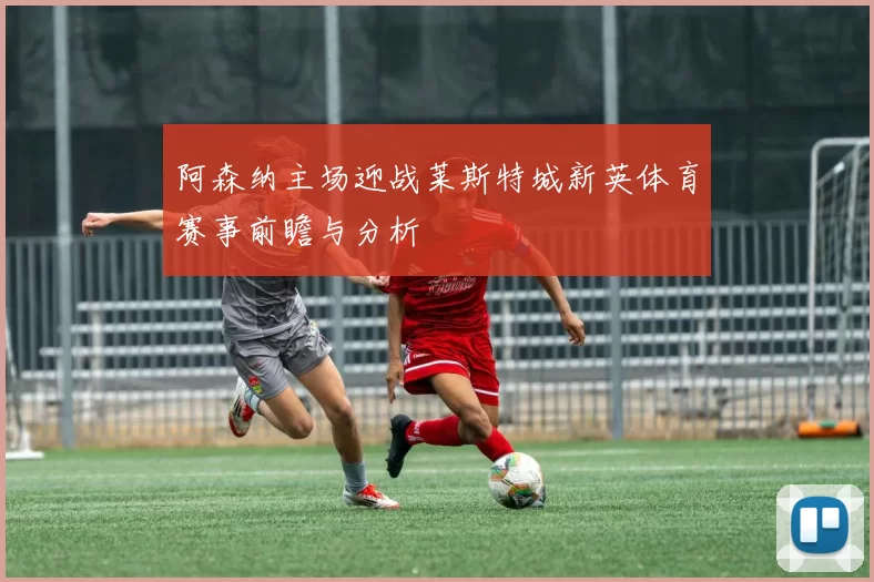 阿森纳主场迎战莱斯特城新英体育赛事前瞻与分析