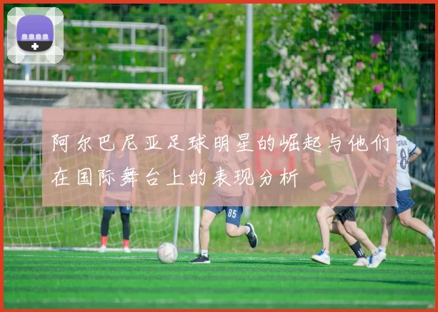 阿尔巴尼亚足球明星的崛起与他们在国际舞台上的表现分析