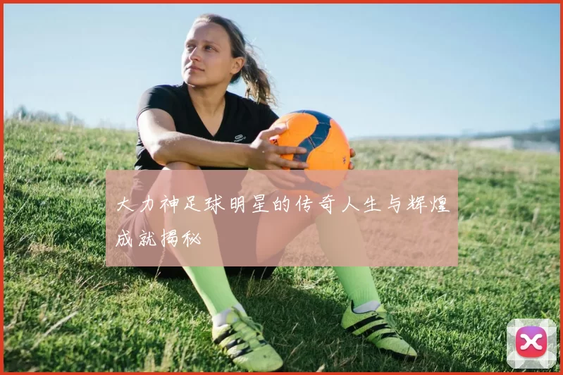 大力神足球明星的传奇人生与辉煌成就揭秘