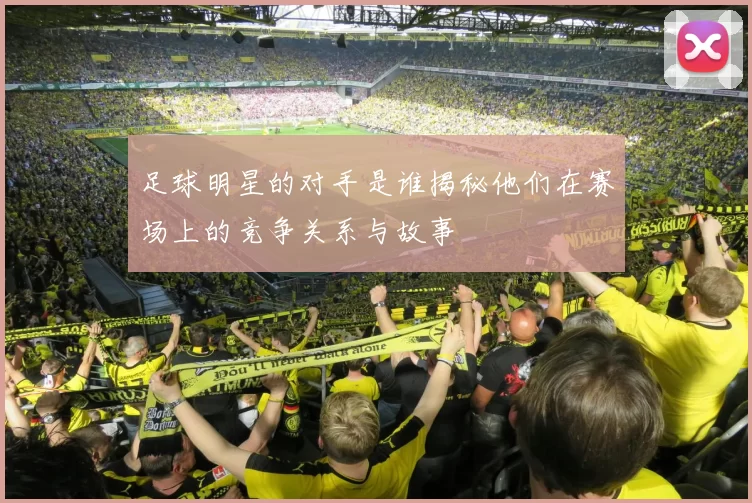 足球明星的对手是谁揭秘他们在赛场上的竞争关系与故事