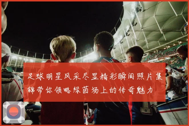 足球明星风采尽显精彩瞬间照片集锦带你领略绿茵场上的传奇魅力