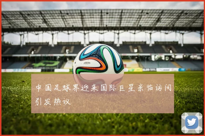中国足球界迎来国际巨星亲临访问引发热议