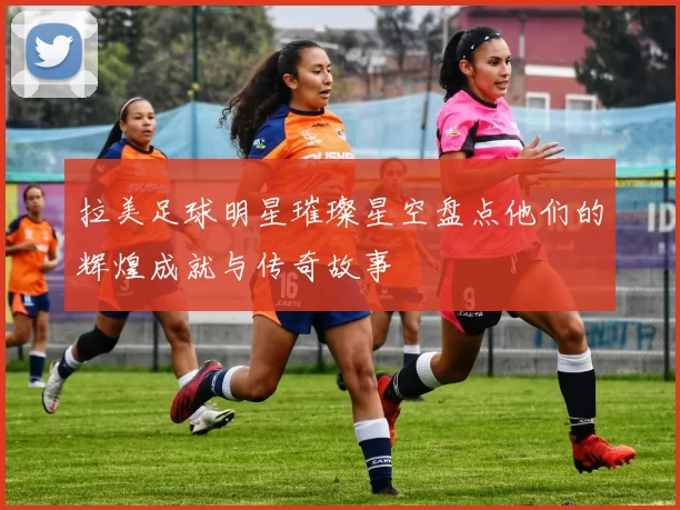 拉美足球明星璀璨星空盘点他们的辉煌成就与传奇故事