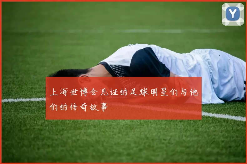 上海世博会见证的足球明星们与他们的传奇故事