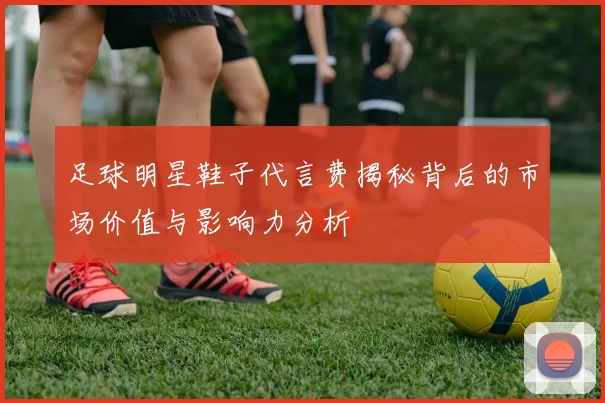 足球明星鞋子代言费揭秘背后的市场价值与影响力分析