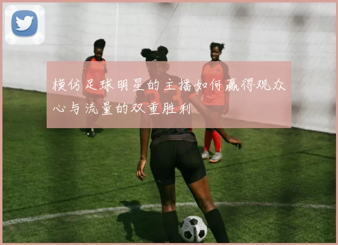 模仿足球明星的主播如何赢得观众心与流量的双重胜利