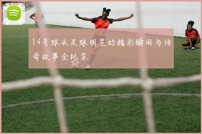 14号球衣足球明星的精彩瞬间与传奇故事全纪录