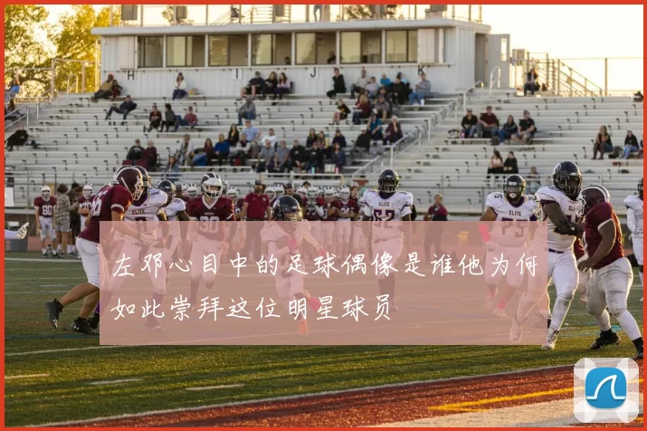左邓心目中的足球偶像是谁他为何如此崇拜这位明星球员