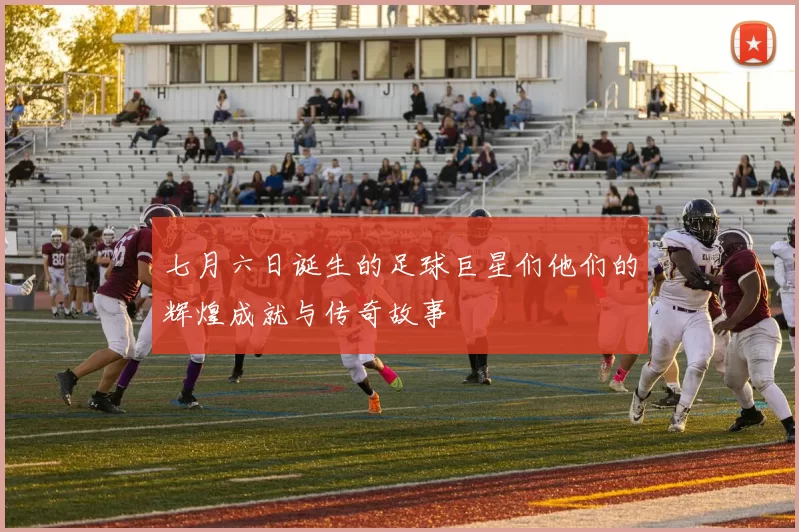 七月六日诞生的足球巨星们他们的辉煌成就与传奇故事