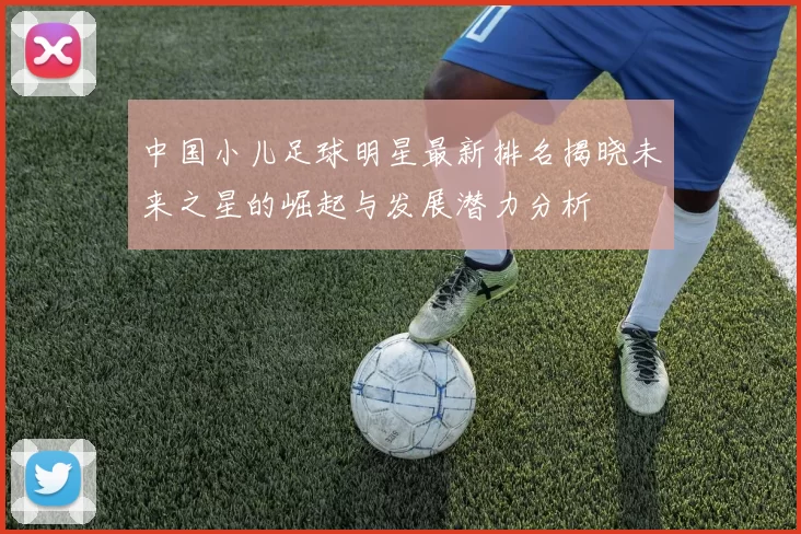 中国小儿足球明星最新排名揭晓未来之星的崛起与发展潜力分析