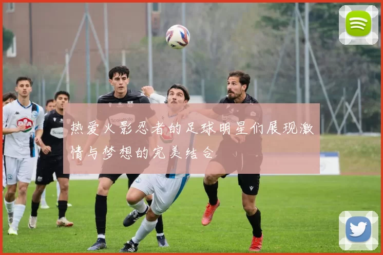 热爱火影忍者的足球明星们展现激情与梦想的完美结合