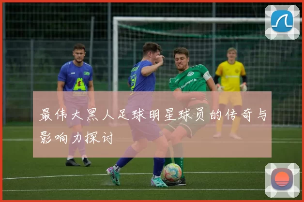 最伟大黑人足球明星球员的传奇与影响力探讨