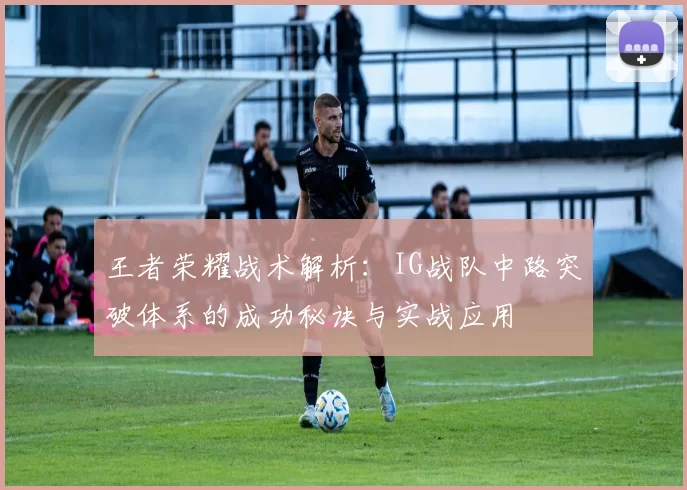 王者荣耀战术解析：IG战队中路突破体系的成功秘诀与实战应用