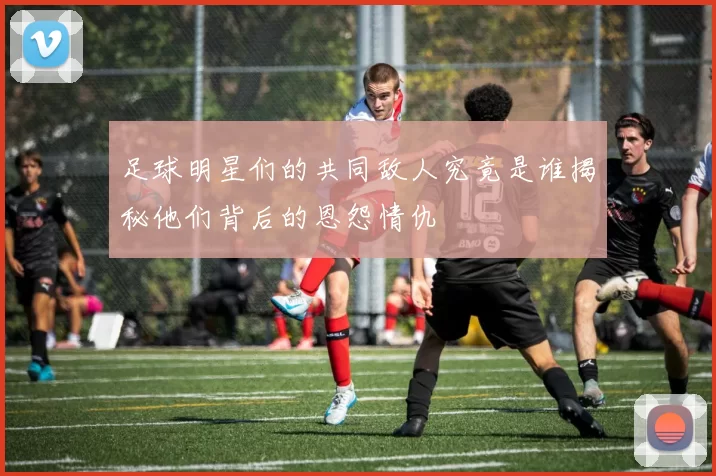 足球明星们的共同敌人究竟是谁揭秘他们背后的恩怨情仇