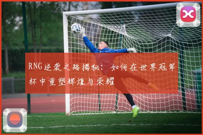 RNG逆袭之路揭秘：如何在世界冠军杯中重塑辉煌与荣耀