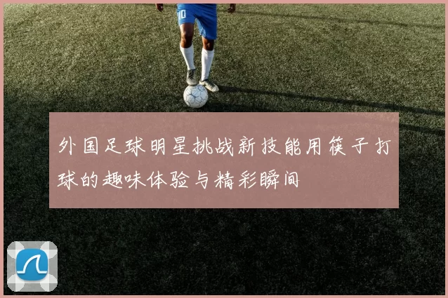 外国足球明星挑战新技能用筷子打球的趣味体验与精彩瞬间