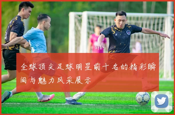 全球顶尖足球明星前十名的精彩瞬间与魅力风采展示