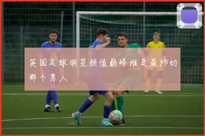 英国足球明星颜值巅峰谁是最帅的那个男人