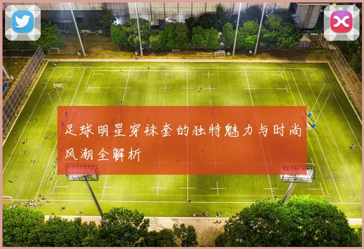足球明星穿袜套的独特魅力与时尚风潮全解析