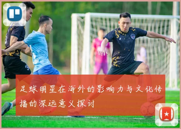 足球明星在海外的影响力与文化传播的深远意义探讨