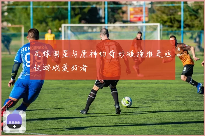 足球明星与原神的奇妙碰撞谁是这位游戏爱好者