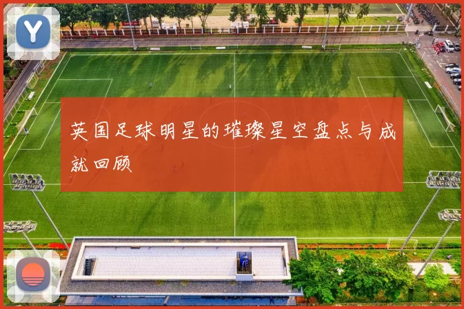英国足球明星的璀璨星空盘点与成就回顾
