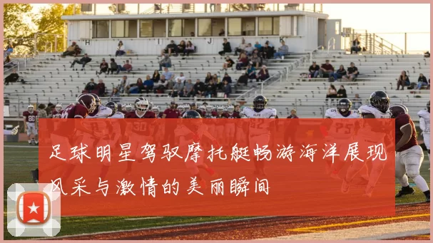 足球明星驾驭摩托艇畅游海洋展现风采与激情的美丽瞬间