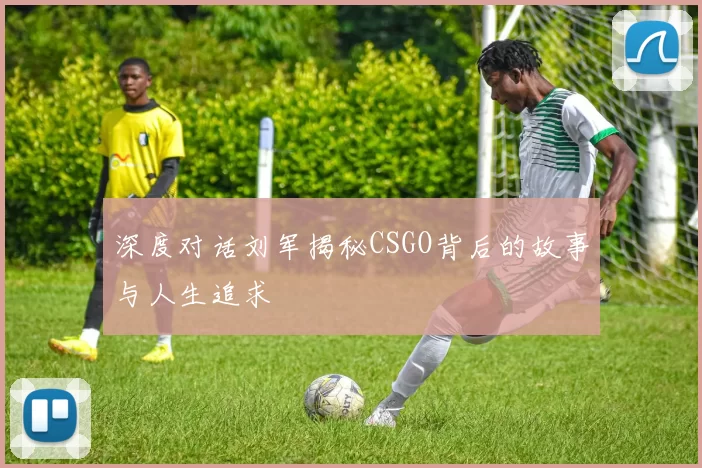 深度对话刘军揭秘CSGO背后的故事与人生追求