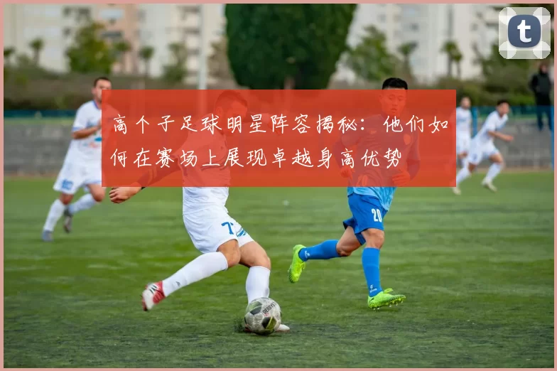 高个子足球明星阵容揭秘：他们如何在赛场上展现卓越身高优势