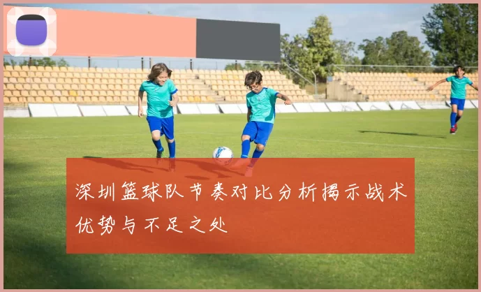 深圳篮球队节奏对比分析揭示战术优势与不足之处