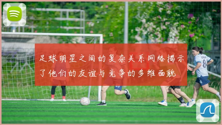 足球明星之间的复杂关系网络揭示了他们的友谊与竞争的多维面貌