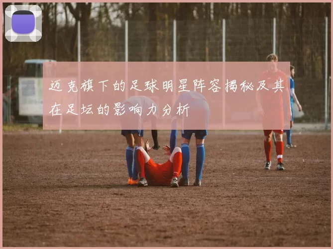 迈克旗下的足球明星阵容揭秘及其在足坛的影响力分析