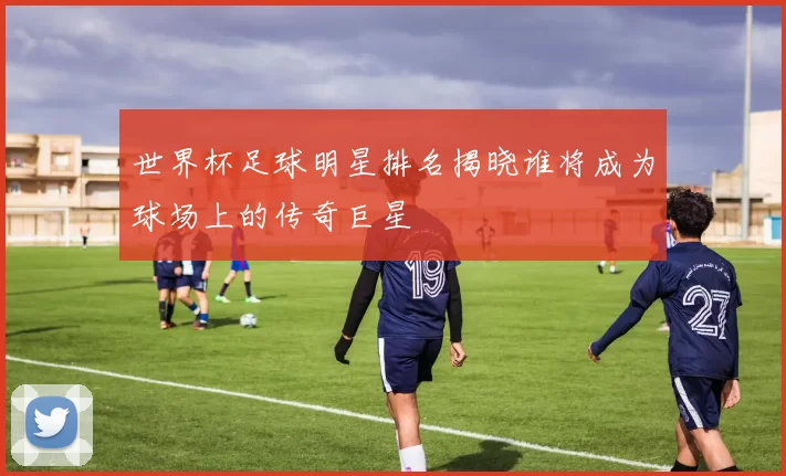 世界杯足球明星排名揭晓谁将成为球场上的传奇巨星