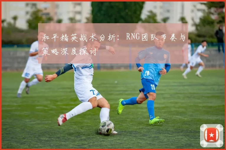 和平精英战术分析：RNG团队节奏与策略深度探讨