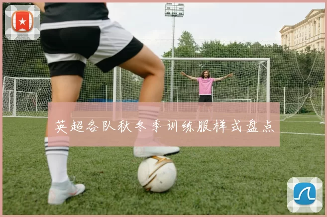 英超各队秋冬季训练服样式盘点