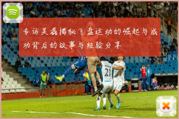 专访吴磊揭秘飞盘运动的崛起与成功背后的故事与经验分享