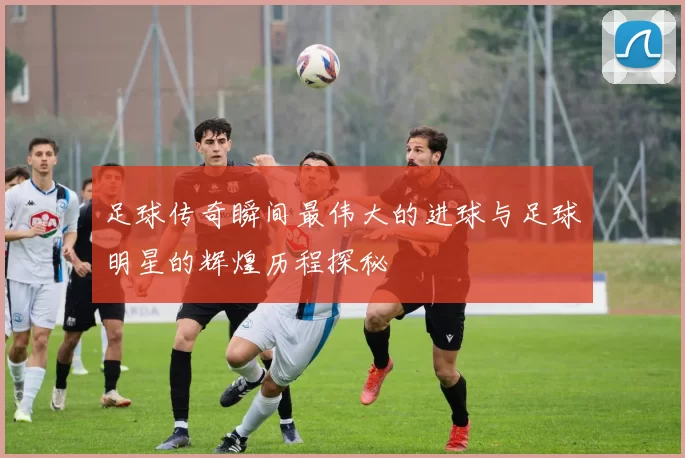 足球传奇瞬间最伟大的进球与足球明星的辉煌历程探秘
