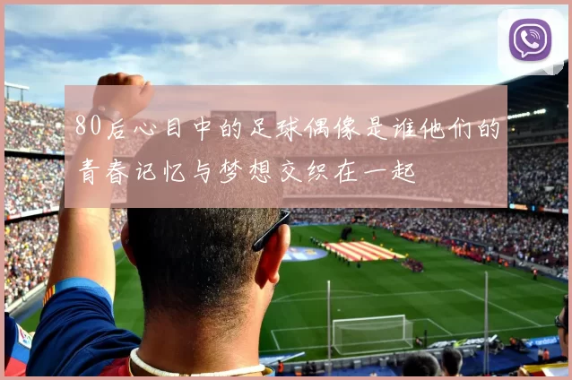 80后心目中的足球偶像是谁他们的青春记忆与梦想交织在一起