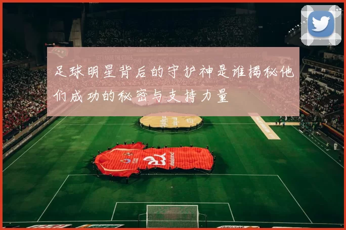 足球明星背后的守护神是谁揭秘他们成功的秘密与支持力量