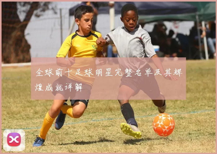 全球前十足球明星完整名单及其辉煌成就详解