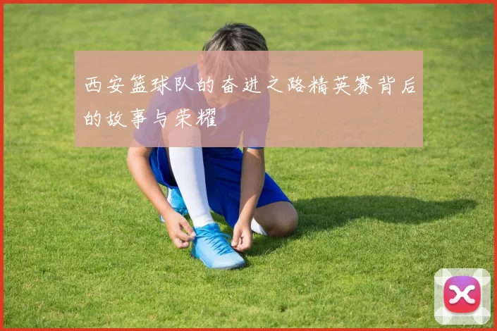西安篮球队的奋进之路精英赛背后的故事与荣耀